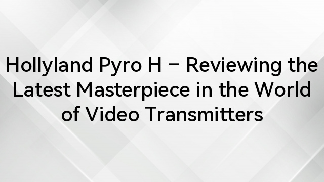Hollyland Pyro H – Reviewing the Latest Masterpiece in the World of Video Transmitters