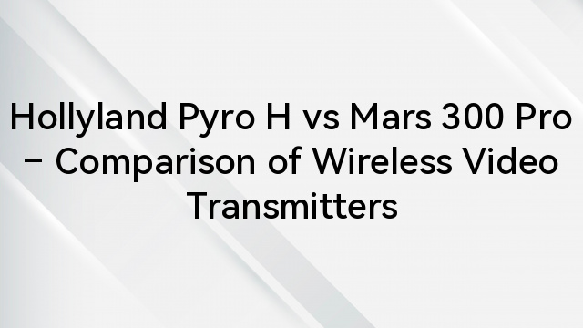 Hollyland Pyro H vs Mars 300 Pro – Comparison of Wireless Video Transmitters