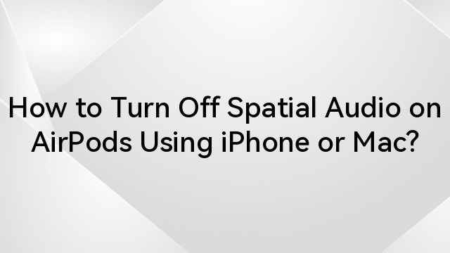 How to Turn Off Spatial Audio on AirPods Using iPhone or Mac?